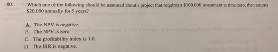 80. Which one of the following should be assumed about a project that requires a $100,000 investment at time zero, then returns S20,000 annually for 5 years? A. The NPV is negative. B. The NPV is zero. C. The profitability index is 1.0. D. The IRR is negative.