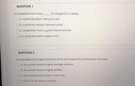 QUESTION 1 A competitive firm faces for the good it is selling. O A. a perfectly elastic demand cuve B. a perfectly inelastic