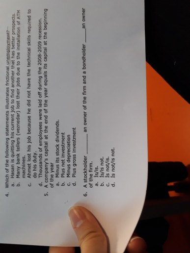 4. Which of the following statements illustrates frictional u a. Hasan is quitting his current job to find another that has better prospects b. Many bank tellers (veznedar) lost their jobs due to the installation of ATM machines c. Ahmet lost his job because he did not have the technical skils required to do his duty. d. Thousands of employees were laid off during the 2008-2009 recession. 5. A companys capital at the end of the year equals its capital at the beginning of the year a. Minus its stock dividends. b. Plus net investment c. Minus depreciation d. Plus gross investment 6. A stockholder an owner of the firm and a bondholder an owner of the firm. a. is/is. b. ts/is not. c. is not/is. d. is not/is not.