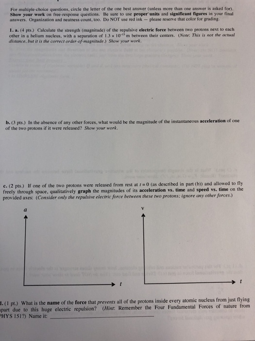 For multiple-choice questions, circle the letter of the one best answer (unless more than one answer is asked for). Show your work on free-response questions. Be sure to use proper units and significant figures in your final answers. Organization and neatness count, too. Do NOT use red ink please reserve that color for grading 1. a. (4 pts.) Calculate the strength (magnitude) of the repulsive electric force between two protons next to each other in a helium nucleus, with a separation of 1.3 x 10-15 m between their centers. (Note: This is nor the actual distance. but it is the correct order-of-magnitude.) Show your work. b. (3 pts.) In the absence of any other forces, what would be the magnitude of the instantaneous acceleration of one of the two protons if it were released? Show your work. c. (2 pts.) If one of the two protons were released from rest at r 0 (as described in part (b) and allowed to fly freely through space, qualitatively graph the magnitudes of its acceleration vs. time and speed vs. time on the provided axes: (Consider only the repulsive electric force between these two protons; ignore any other forces.) 1.(1 pt.) What is the name of the force that prevents all of the protons inside every atomic nucleus from just flying due to this huge electric repulsion? (Hint: Remember the Four Fundamental Forces of nature from HYS 151?) Name it: