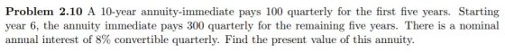 Problem 2.10 A 10-year annuity-immediate pays 100 quarterly for the first five years. Starting year 6, the annuity immediate pays 300 quarterly for the remaining five years. There is a nominal annual interest of 8% convertible quarterly. Find the present value of this annuity