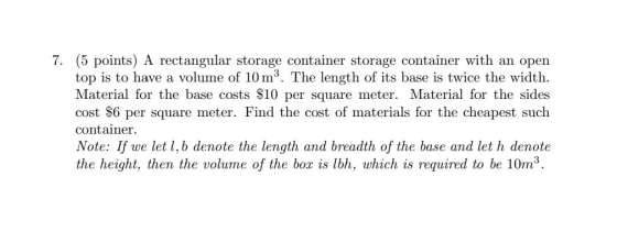 7. (5 points) A rectangular storage container storage container with an open top is to have a volume of 10 m. The length of i