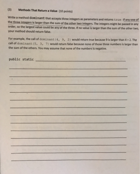 (3) Methods That Return a Value (10 points) Write a method dominant that accepts three integers as parameters and returns true if any one of the three integers is larger than the sum of the other two integers. The integers might be passed in any order, so the largest value could be any of the three. If no value is larger than the sum of the other two, your method should return false. For example, the call of dominant (4, 9, 2) would return true because 9 is larger than 4 +2. The call of dominant (5, 3, 7) would return false because none of those three numbers is larger than the sum of the others. You may assume that none of the numbers is negative. public static