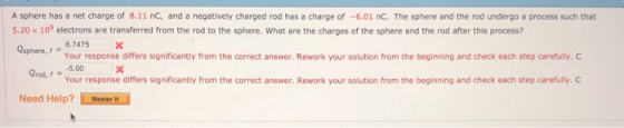A sphere has a net charge of 8.11 nC, and a negatively charged rod has a charge of -6.01 nC. The sphere and the rod undergo a process such that 5.20 x 109 electrons are transferred from the rod to the sphere. What are the charges of the sphere and the rod after this process? osphere, f = 6.7475 × Your response differs significantly from the correct answer. Rework your solution from the beginning and check each step carefully. O rod,5.00 Your response differs significantly from the correct answer. Rework your solution from the beginning and check each step carefully. C Need Help?
