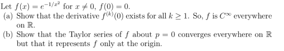 Let f(z) e-1/2.2 for xメ0, f(0) = 0. (a) Show that the derivative fk (0) exists for all k 21. So, f is Coo everywhere on R. b) Show that the Taylor series of f about p -0 converges everywhere on R but that it represents f only at the origin.