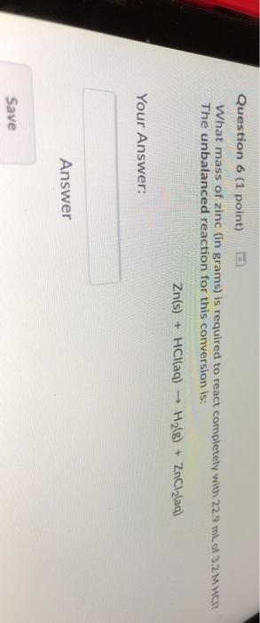 Question 6 (1 point) What mass of zinc (in grams) is required to react completely with 22.9 ml of 3.2 M HER The unbalanced reaction for this conversion is Zn(s) + HCl(ag)H2lg)ZnCl-laa) Your Answer: Answer Save
