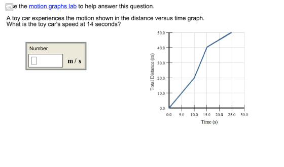 e the motion graphs lab to help answer this question. A toy car experiences the motion shown in the distance versus time graph. What is the toy cars speed at 14 seconds? har is the oty are speed at 14 versus time graph. 50.0 Number 40.0 m/s 30.0 20.0 10.0 0.0 0.0 5.0 10.0 15.0 20.0 25.0 30.0 Time (s)