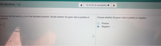 his Question: 1 pt 12 of 20 (9 complete) Suppose that the point (x, y) is in the indicated quadrant. Decide whether the given ratio is positive or negative. Choose whether the given ratio is positive or negative. O Positive Negative