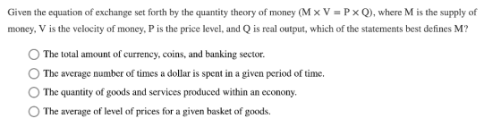 Given the equation of exchange set forth by the quantity theory of money (M × V = P × Q), where M is the supply of money, V is the velocity of money, P is the price level, and Q is real output, which of the statements best defines M? The total amount of currency, coins, and banking sector The average number of times a dollar is spent in a given period of time. O The quantity of goods and services produced within an econony. O The average of level of prices for a given basket of goods.