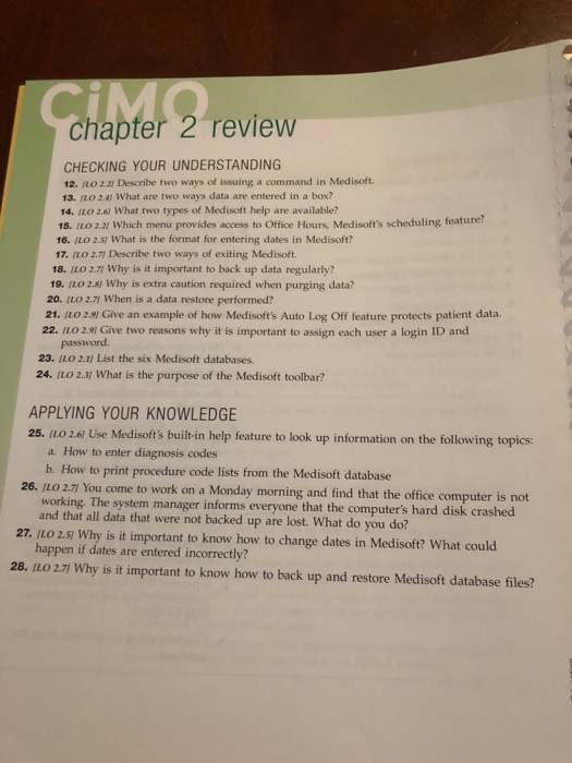 chapter 2 review CHECKING YOUR UNDERSTANDING 12. (o 2.2) Describe two ways of issuing a command in Medisoft. 13. ILO 241 What are two ways data are entered in a box? 14. ILO 2.6 What two types of Medisoft help are available? 15. ILO 2.21 Which menu provides access to Office Hours, Medisofts scheduling feature? 16. (LO 2.51 What is the format for entering dates in Medisoft? 17. ILO 2.71 Describe two ways of exiting Medisoft. 18. ILO 2.71 Why is it important to back up data regularly? 19. ILO 2.8 Why is extra caution required when purging data? 20. ILO 2.71 When is a data restore performed? 21. ILO 2.9) Give an example of how Medisofts Auto Log Off feature protects patient data. 22. ILO 2.9 Give two reasons why it is important to assign each user a login ID and 23. ILO 2.1] List the six Medisoft databases. 24. ILO 2.3) What is the purpose of the Medisoft toolbar? APPLYING YOUR KNOWLEDGE 25. ILO 2.61 Use Medisofts built-in help feature to look up information on the following topics a. How to enter diagnosis codes b. How to print procedure code lists from the Medisoft database LO 2.7 You come to work on a Monday morning and find that the office computer is not working. The system ma nager informs everyone that the computers hard disk crashed and that all data that were not backed up are lost. What do you do? 27. ILO 2.5) Why is it important to know how to change dates in Medisoft? What could happen if dates are entered incorrectly? 28. IL0 27 Why is it important to know how to back up and restore Medisoft database files?