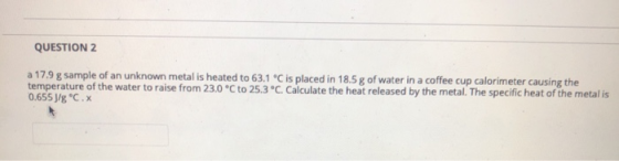 QUESTION 2 a 17.9 g sample of an unknown metal is heated to 63.1 °C is placed in 18.5 g of water in a coffee cup calorimeter