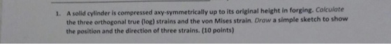 A solid cylinder is compressed axy-symmetrically up to its original height in forging. Calculate the three orthogonal true (log) strains and the von Mises strain. Draw a simple sketch to show the position and the direction of three strains. (10 points) 1.