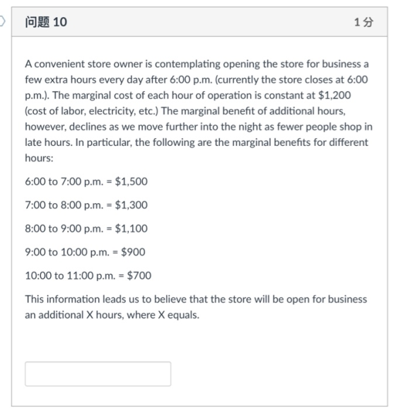 问题10 1 3 A convenient store owner is contemplating opening the store for business a few extra hours every day after 6:00 p.m. (currently the store closes at 6:00 p.m.). The marginal cost of each hour of operation is constant at $1,200 (cost of labor, electricity, etc.) The marginal benefit of additional hours, however, declines as we move further into the night as fewer people shop in late hours. In particular, the following are the marginal benefits for different hours: 6:00 to 7:00 p.m. $1,500 7:00 to 8:00 p.m. $1,300 8:00 to 9:00 p.m. $1,100 9:00 to 10:00 p.m. $900 10:00 to 11:00 p.m. $700 This information leads us to believe that the store will be open for business an additional X hours, where X equals.