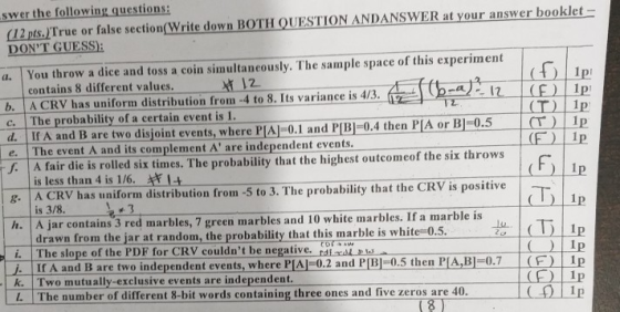 swer the following questions: 12pts.)True or false section(Write down BOTH QUESTION ANDANSWER at your answer booklet DONT GUESS): a. You throw a dice and toss a coin simultaneously. The sample space of this experiment contains 8 different values. 2 b. A CRV has uniform distribution from-4 to 8. Its variance is 4/31F) Ip c. The probability of a certain event is 1. d. If A and B are two disjoint events, where PIA 0.1 and PBI-0.4 then P[A or B1-0.5 T p e. The event A and its complement A are independent events A fair die is rolled six times. The probability that the highest outcomeof the six throws g. A CRV has uniform distribution from -5 to 3. The probability that the CRV is positive h. A jar contains 3 red marbles, 7 green marbles and 10 white marbles. If a marble is is less than 4 is 1/6. I is 3/8 drawn from the jar at random, the probability that this marble is white-0.5 (D Ip 0 Ip i. The slope of the PDE for CRV couldnt be negative. If A and B are two independent events, where PIAJ-0.2 and P[BI-0.5 then PIA,BI-0.7(F) Ip k. Two mutually-exclusive events are independent L. The number of different 8-bit words containing three ones and five zeros are 40. rd (8