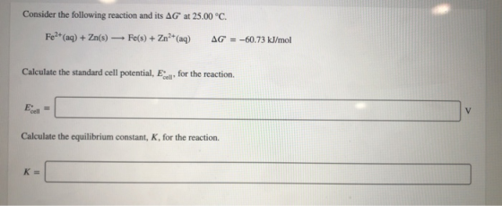 Consider the following reaction and its AG at 25.00 °C. Fe2+(aq) +Zn(s)Fe(s)+ Zn2 (aq) AG=-60.73 kJ/mol Calculate the standar