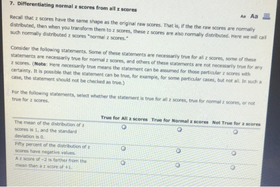 7. Differentiating normal z scores from all z scores Aa Aa Recall that z scores have the same shape as the original raw scores. That is, if the the raw scores are normally distributed, then when you transform them to z scores, these z scores are also normally distributed. Here we will cal such normally distributed z scores normal z scores. Consider the following statements. Some of these statements are necessarily true for all z scores, some of these statements are necessarily true for normal z scores, and others of these statements are not necessarily true for any z scores. (Note: Here necessarily true means the statement can be assumed for those particular z scores with certainty. It is possible that the statement can be true, for example, for some particular cases, but not all. In such a case, the statement should not be checked as true.) For the following statements, select whether the statement is true for all z scores, true for normal z scores, or not true for z scores. True for All z scores True for Normal z scores Not True for z scores The mean of the distribution of z scores is 1, and the standard deviation is 0. Fifty percent of the distribution of z scores have negative values. A z score of-2 is farther from the mean than a z score of +1.