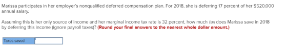 Marissa participates in her employers nonqualified deferred compensation plan. For 2018, she is deferring 17 percent of her $520,000 annual salary Assuming this is her only source of income and her marginal income tax rate is 32 percent, how much tax does Marissa save in 2018 by deferring this income (ignore payroll taxes)? (Round your final answers to the nearest whole dollar amount.) Taxes saved