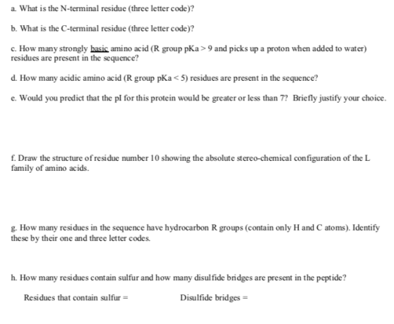 a. What is the N-terminal residue (three letter code)? b. What is the C-terminal residue (three letter code)? c. How many strongly basic amino acid (R group pKa> 9 and picks up a proton when added to water) residues are present in the sequence? d. How many acidic amino acid (R group pKa < 5) residues are present in the sequence? would you prodot that the pl for this protein would be peater or les tan Briefly justify yar do f. Draw the structure ofresidue number 10 showing the absolute stereo-chemical configuration of the L family of amino acids. g. How many residues in the sequence have hydrocarbon R groups (contain only H and C atoms). Identify these by their one and three letter codes. h. How many residues contain sulfur and how many disul fide bridges are present in the peptide? Residues that contain sulfur Disulfide bridges -