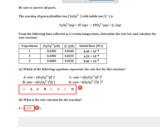 Be sure to answer all parts. The reaction of peroxydisulfate ion (S20s with iodide ion (I) is S20s(aq) + 31(aq) - » 2sO4(aq) + I3 (aq) From the following data collected at a certain temperature, determine the rate law and calculate the rate constant. Experiment[S20sj(M IM Initial Rate [M/s] 0.0300 0.0300 0.0600 0.0440 0.0220 0.0220 8.40 × 10-4 4.20 × 10-4 8.40 x 104 (a) Which of the following equations represents the rate law for this reaction? A. rate kS20s11I1 C. rate = k[S-082-][I-]2 D. rate = k[S2082ア[1 ]2 (b) What is the rate constant for the reaction? k-0.213