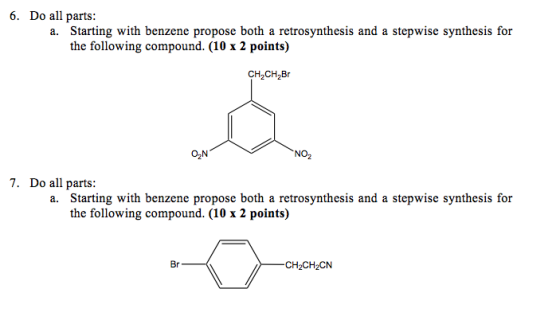6. Do all parts: a. Starting with benzene propose both a retrosynthesis and a stepwise synthesis for the following compound. (10 x 2 points) CH CH B ON NO 7. Do all parts: a. Starting with benzene propose both a retrosynthesis and a stepwise synthesis for the following compound. (10 x 2 points) Br CH2CH2CN