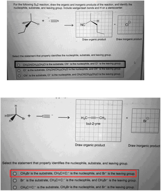 For the following SN2 reaction, draw the organic and inorganic products of the reaction, and identify the nucleophile, substrate, and leaving group. Include wedge/dash bonds and H on a stereocenter. NC CI Draw organic product Draw inorganic product Select the statement that properly identifies the nucleophile, substrate, and leaving group. CH3CH(CH2)2CH3Cl is the substrate, CN is the nucleophile, and Cr is the leaving group. O Cr is the substrate, CH3CH(CH22CHsCl is the nucleophile, and CN is the leaving group CN is the substrate, Cr is the nucleophile, and CH&CH(CH22CHsCl is the leaving group Hll CH3 Br but-2-yne Draw organic product Draw inorganic product Select the statement that properly identifies the nucleophile, substrate, and leaving group. O CH3Br is the substrate, CH3C C: is the nucleophile, and Br is the leaving group. Br is the substrate. CHC c-is the nucleophile, and CH3Br is the leaving group. O CH3C C is the substrate, CH3Br is the nucleophile, and Br is the leaving group.