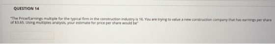 QUESTION 14 The Price/Earnings multiple for the typical firm in the construction industry is 16. You are trying to value a n