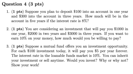 Question 4 (3 pts) 1. (1 pts) Suppose you plan to deposit $100 into an account in one year and $300 into the account in three