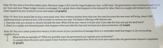 Slide 18: You have a firm that makes pizza. Minimum wage is $10 and the wage budget per hour is $50 total. The government raises minimum wage to $15 per hour and your Wage budget remains unchanged. On a graph show what happens to the demand for labor. Next on a supply and demand curve show what happens to your products price and output. (2 graphs) Slide 19: Your firm would like to buy a new pizza oven. Your revenue studies show that over the next five years the new oven will bring about 1000 additional pizzas produced and a 6% increase in revenue per year. The bank is offering a 4% interest rate. 1. Describe why you should or should not take the loan. What will be your return in % per year if you take the loan and pay the bank back? 2. Show in a supply and demand graph what happens when you take the loan and increase your pizza production. (1 Graph) Slide 20: You run a meat production factory. In the course of your production of sausage there is a noticeable smell that lingers in the surrounding neighborhood. 1. What is this an example of? What are possible ways the government can regulate your production? 2. Ina graph show the price and output if your business in unregulated then show the price and output after the government imposes a regulation. (1 graph)