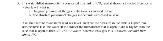 3. If a water-filled manometer is connected to a tank of CO2, and it shows a 2-inch difference in water level, what is: a. The gage pressure of the gas in the tank, expressed in Pa? b. The absolute pressure of the gas in the tank, expressed in kPa? Assume that the manometer is at sea level, and that the pressure in the tank is higher than atmospheric (i.e. the water in the side of the manometer that is open to air is higher than the side that is open to the CO2. Hint: It doesnt matter what gas it is. Answers: aound 500 about 102