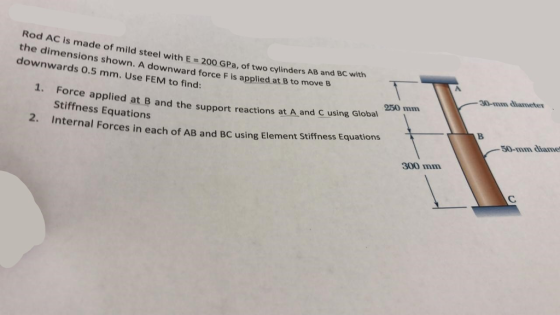Rod AC is made of mild the dimensions shown. A downward force downwards 0.5 mm. Use FEM steel with E 200 GPa, of two cylinders AB and BC with F is applied at B to move B 30-mm aiamete to find 250 mm 1. Force applied at B and the support reactions at A and C using Global Stiffness Equations 50-mmdiame Internal Forces in each of AB and BC using Element stiffness Equations each of AB and BC using Element Stiffness Equations 300 mm
