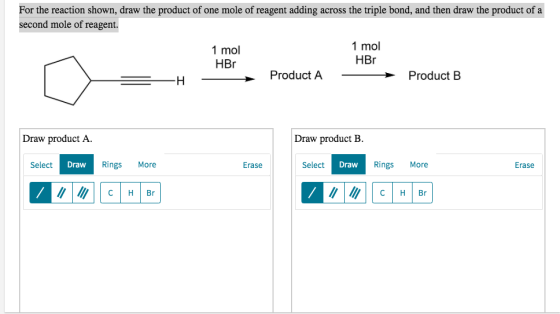 For the reaction shown, draw the product of one mole of reagent adding across the triple bond, and then draw the product of a