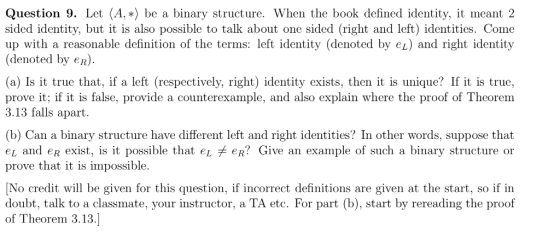 Question 9. Let (A-) be a binary structure. When the book defined identity, it meant 2 sided identity, but it is also possible to talk about one sided (right and left) identities. Come up with a reasonable definition of the terms: left identity (denoted by ez) and right identity denoted by eR). (a) Is it true that, if a left (respectively, right) identity exists, then it is unique? If it is true, prove it; if it is false, provide a counterexample, and also explain where the proof of Theorem 3.13 falls apart (b) Can a binary structure have different left and right identities? In other words, suppose that et and eR exist, is it possible that e eR? Give an example of such a binary structure on prove that it is impossible. No credit will be given for this question, if incorrect definitions are given at the start, so if in doubt, talk to a classmate, your instructor, a TA etc. For part (b), start by rereading the proof of Theorem 3.13.]