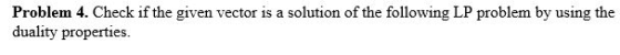 Problem 4. Check if the given vector is a solution of the following LP problem by using the duality properties.