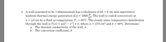 A wall (assumed to be 1-dimensional) has a thickness of 2L-8em and experiences uniform thermal energy generation of 9 1000 ms. The wall is cooled convectively at x = ±4 cm by a fluid at temperature T,-30°C. The steady-state temperature distribution through the wall is T(x) = a(L2-x*) + b, where a = 15°C/mz and b = 40°C. Determine 4. a. b, The thermal conductivity of the wall, k The convection coefficient, h