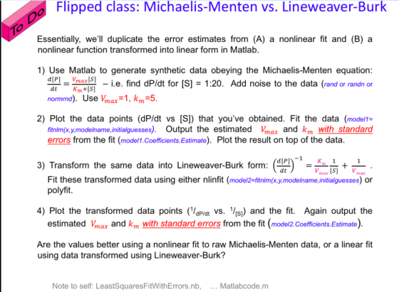 o Flipped class: Michaelis-Menten vs. Lineweaver-Burk 10 Essentially, well duplicate the error estimates from (A) a nonlinear fit and (B) a nonlinear function transformed into linear form in Matlab. 1) Use Matlab to generate synthetic data obeying the Michaelis-Menten equation i.e. find dP/dt for [S] = 1:20. Add noise to the data (rand or randn or normmd). Use Vmax-1, km-5 2) Plot the data points (dP/dt vs [S]) that youve obtained. Fit the data (model1:- fitnlm(x,y.modelname,jnitialguesses). Output the estimated Vmax and km with standard errors from the fit (model1.Coefficients.Estimate). Plot the result on top of the data 3) Transform the same data into Lineweaver-Burk form: dt max IS]Vmax Fit these transformed data using either nlinfit (model2-fitnlm(x.y,modelname.initialguesses) or polyfit. 4) Plot the transformed data points (aPidt vs. V¡s) and the fit. Again output the estimated Vmax and km with standard errors from the fit (mode/2. Coefficients Estimate) Are the values better using a nonlinear fit to raw Michaelis-Menten data, or a linear fit using data transformed using Lineweaver-Burk? Note to self: LeastSquaresFitWithErrors.nb, Matlabcode.m