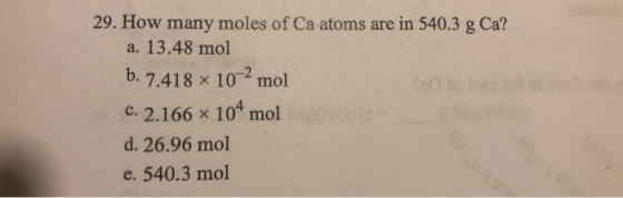 29. How many moles of Ca atoms are in 540.3 g Ca? a. 13.48 mol b. 7.418 x 10-2 mol C. 2.166 x 104 mol d. 26.96 mol e. 540.3 m