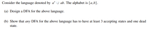 Consider the language denoted by a U ab. The alphabet is {a,b}. (a) Design a DFA for the above language. (b) Show that any DF