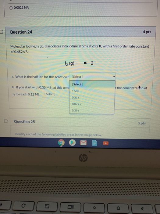 0.0022 M/s Question 24 4 pts Molecular iodine, 12(g), dissociates into iodine atoms at 652 K, with a first order rate constan