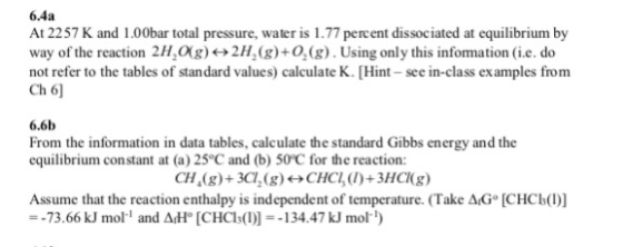 6.4a At 2257 K and 1.00bar total pressure, water is 1.77 percent dissociated at equilibrium by way of the reaction 2H,0(g)»2H2(g)+0.(g). Using only this information (i.e. do not refer to the tables of standard values) calculate K. [Hint see in-class ex amples from Ch 6 6.6b From the information in data tables, calculate the standard Gibbs energy and the equilibrium constant at (a) 25°C and (b) 50°C for the reaction: CH(g)+3C, (g)CH)+3HC(g) Assume that the reaction enthalpy is independent of temperature. (Take AG [CHCb() --73.66 kJ mol and AdH [CHCls1)134.47 kJ mol)