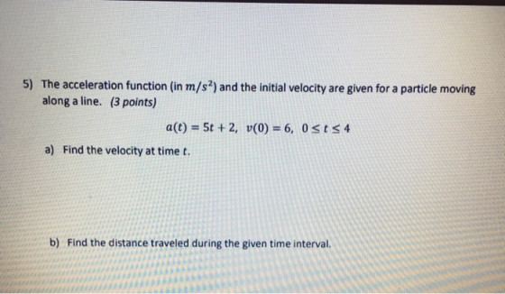 5) The acceleration function (in m/s2) and the initial velocity are given for a particle moving along a line. (3 points) a(t)