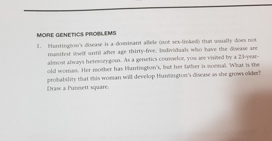 MORE GENETICS PROBLEMS Huntingtons disease is a dominant allele (not sex-linked) that usually does not manifest itself until after age thirty-five. Individuals who have the disease are almost always heterozygous. As a genetics counselor, you are visited by a 23-year- old woman. Her mother has Huntingtons, but her father is normal. What is the probability that this woman will develop Huntingtons disease as she grows older? Draw a Punnett square. 1.