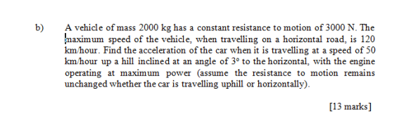 A vehicle of mass 2000 kg has a constant resistance to motion of 3000 N. The maximum speed of the vehicle, when travelling on a horizontal road, is 120 km hour. Find the acceleration of the car when it is travelling at a speed of 50 kmhour up a hill inclined at an angle of 3° to the horizontal, with the engine operating at maximum power (assume the resistance to motion remains unchanged whether the car is travelling uphill or horizontally) b) [13 marks]
