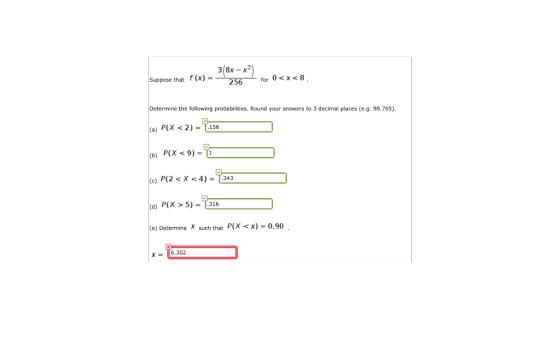 Suppose that f(x) - or 0<X<8 256 Determine the following probabilities. Round your answers to 3 decimal places (e.g. 98.765) (a) P(X < 2)=7456 (b) P(X< 9) = (d) P(X > 5)- 316 (e) Determine such that P(x x)-0.90 X6.302