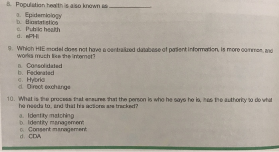8. Population health is also known as. a. Epidemiology b. Biostatistics C. Public health d. ePHI 9. Which HIE model does not have a centralized database of patient information, is more common, and works much like the Internet? a. Consolidated b. Federated c. Hybrid d. Direct exchange 10. What is the process that ensures that the person is who he says he is, has the authority to do what he needs to, and that his actions are tracked? a. Identity matching b. Identity management c. Consent management d. CDA