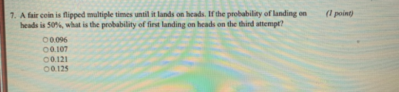 7. A fair coin is flipped multiple times until it lands on heads. If the probability of landing on ( point) heads is 50%, what is the probability of first landing on heads on the third attempt? ○ 0,096 0.107 o 0.121 00.125