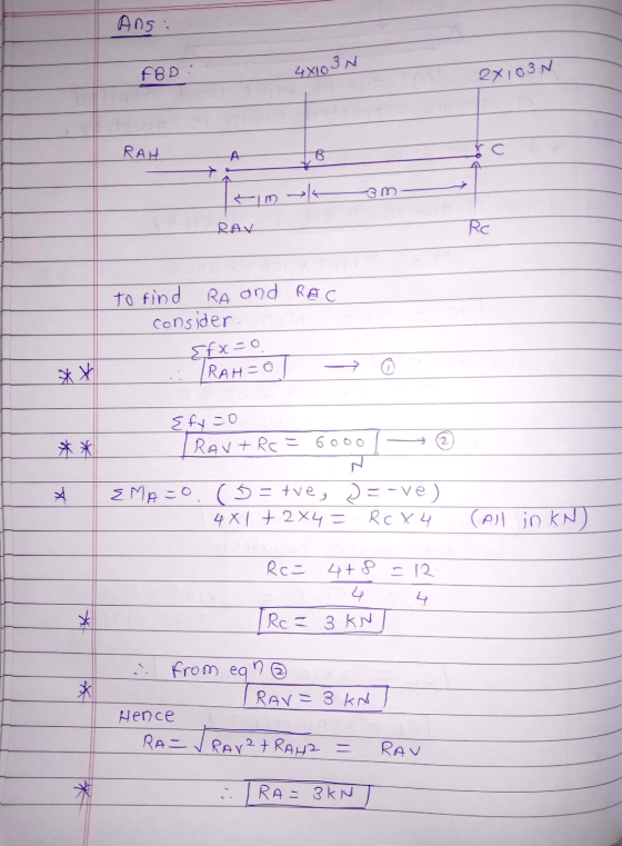 Ans: FBD : 4X103N 2x103N RAH A B sm RAV Rc RA and RAC to find consider Efx=0 IRAH=0 ** {fy=0 TRAV+ Rc = 6000 ** Z X EMA=0 (5