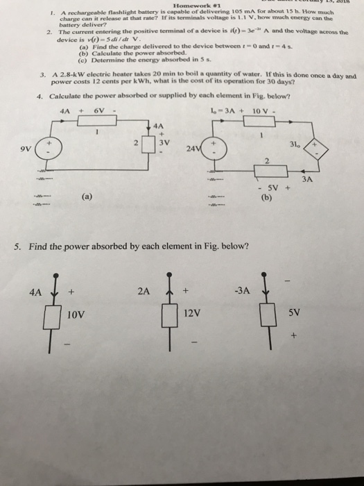 Homework 1 A rechargeable flashlight battery is capable of delivering 105 mA for about 15 h. How much charge can it release at that rate? If its terminals voltage is 1.1 V, how much energy can the battery deliver? I. 2. The current entering the positive terminal of a device is )- A and the voltage across the device is v)-5dildr V (a) Find the charge delivered to the device between t-0 and (b) Calculate the power absorbed. (c) Determine the energy absorbed in 5 s 4s 3. A 2.8-k W electric heater takes 20 min to boil a quantity of water. If this is done once a day and power costs 12 cents per k Wh, what is the cost of its operation for 30 days? Calculate the power absorbed or supplied by each element in Fig. below? 4. 4A+6V -3A + 10 v - 4A 310 /+ 24 2 3A - 5V 5. Find the power absorbed by each element in Fig. below? 4A 2A + -3A 10V 12V 5V