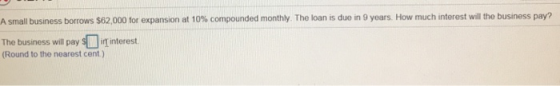 A small business borrows $62,000 tor expansion at 10% compounded monthly. The loan is due in 9 years. How much interest will the business pay? The business will pay毛叮interest. (Round to the nearest cent )