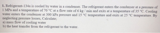1. Refrigerant-134a is cooled by water in a condenser. The refrigerant enters the condenser at a pressure of 1 MPa and a temp