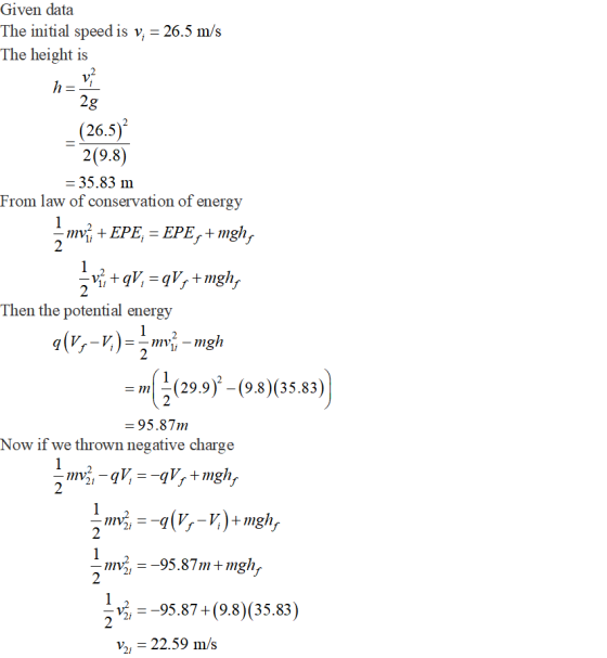 Given data The initial speed is v,-26.5 m/:s The height is 2g (26.5) 2(9.8) 35.83 m From law of conservation of energy EPE, EPE,+mgh, 2 2 Then the potential energy 2 (29.9)-9.8)(35.83) 95.87m Now if we thrown negative charge 2 2i 2 喝ー-95.87-(9.8)(35.83) V2 22.59 m/s